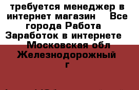 требуется менеджер в интернет магазин  - Все города Работа » Заработок в интернете   . Московская обл.,Железнодорожный г.